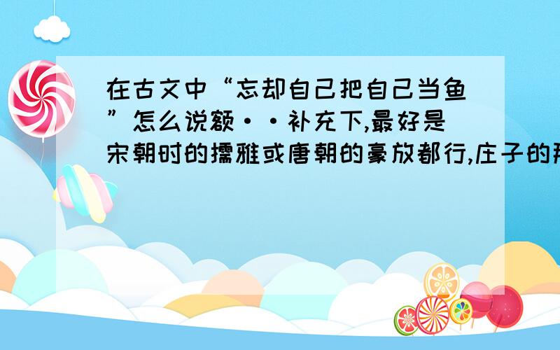 在古文中“忘却自己把自己当鱼”怎么说额··补充下,最好是宋朝时的儒雅或唐朝的豪放都行,庄子的那种意境也好.但别扯些没用的谢谢,虽然作为华夏人把自己的文化没学好糟蹋了很丢人,一