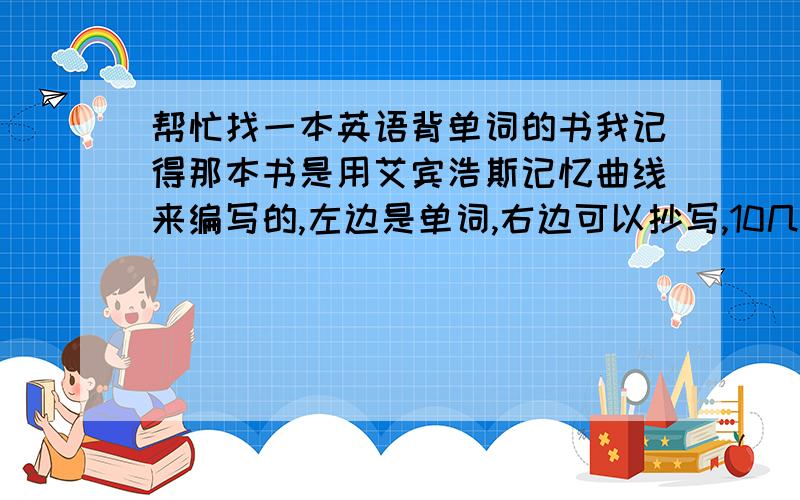 帮忙找一本英语背单词的书我记得那本书是用艾宾浩斯记忆曲线来编写的,左边是单词,右边可以抄写,10几个单词后前面单词会重新出现.求书名