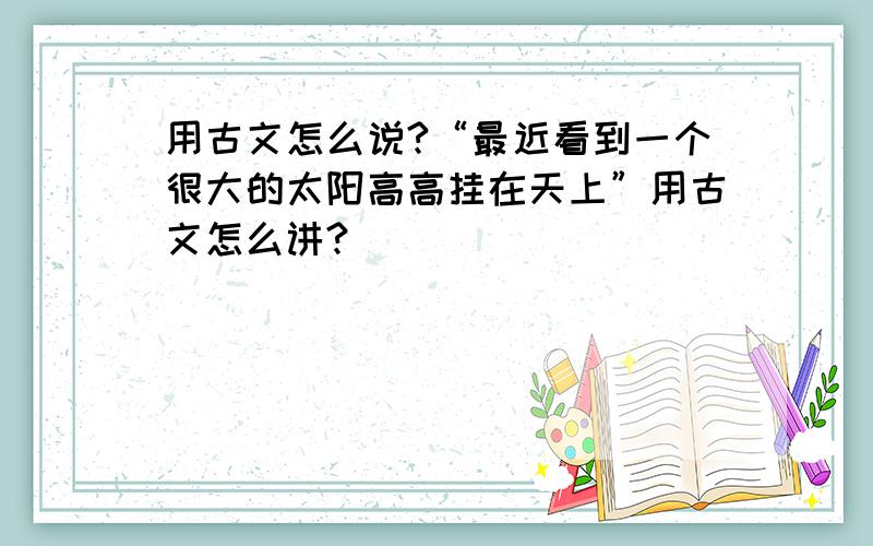 用古文怎么说?“最近看到一个很大的太阳高高挂在天上”用古文怎么讲?