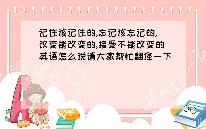 记住该记住的,忘记该忘记的,改变能改变的,接受不能改变的英语怎么说请大家帮忙翻译一下