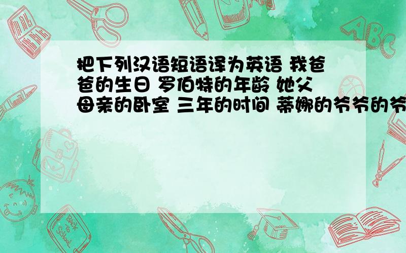 把下列汉语短语译为英语 我爸爸的生日 罗伯特的年龄 她父母亲的卧室 三年的时间 蒂娜的爷爷的爷爷苏珊和丽丽的书包