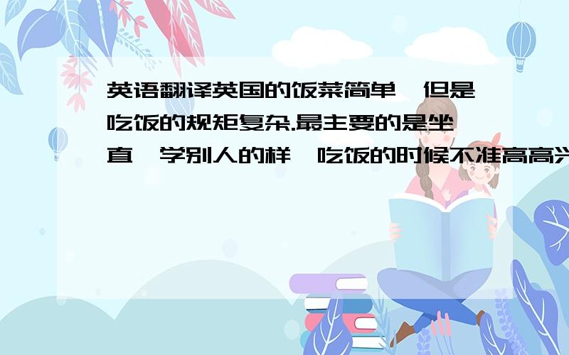 英语翻译英国的饭菜简单,但是吃饭的规矩复杂.最主要的是坐直,学别人的样,吃饭的时候不准高高兴兴地问别人,并和别人不停地交谈.每个人不能把自己使用的匙子留在汤盆或咖啡杯或其他菜