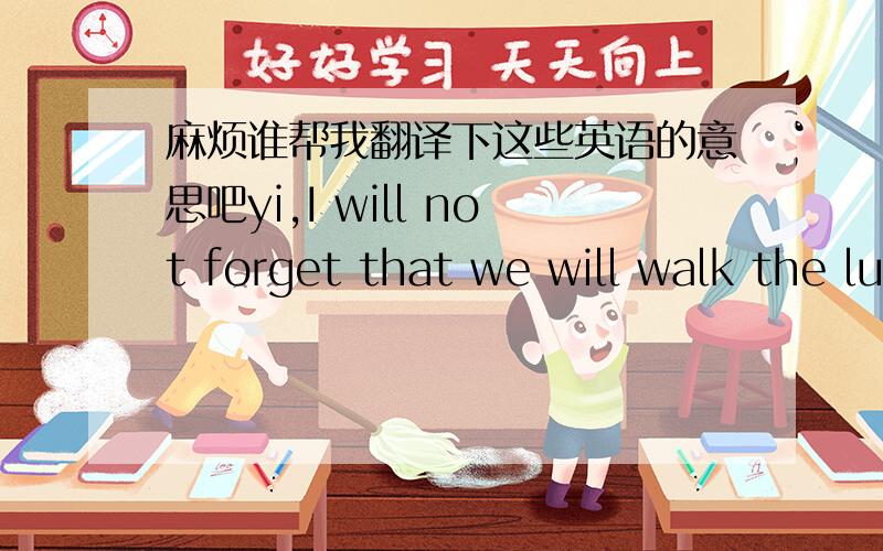 麻烦谁帮我翻译下这些英语的意思吧yi,I will not forget that we will walk the lump of bridge's matter together,we will hold many matters,also said many words, I really will be very happy, but, the present, very long has not met we, will