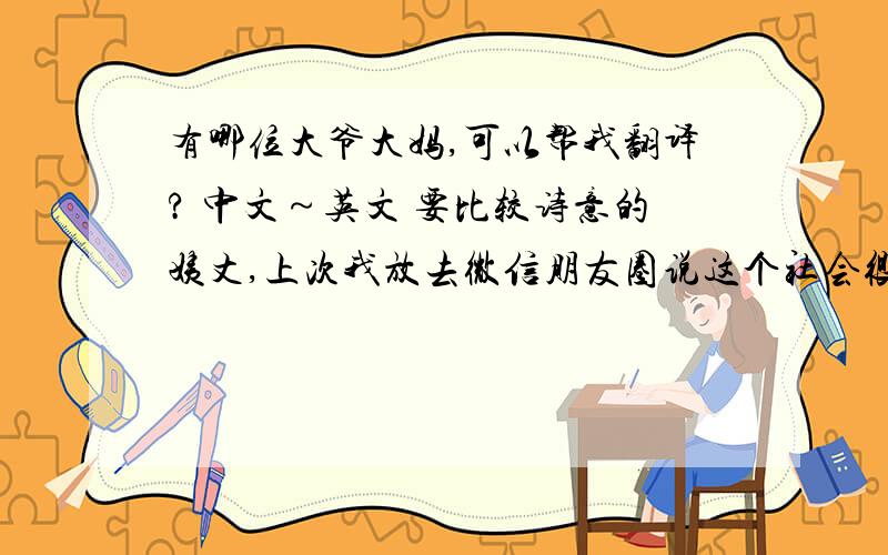 有哪位大爷大妈,可以帮我翻译? 中文～英文 要比较诗意的姨丈,上次我放去微信朋友圈说这个社会很现实连友情和亲情都非常金钱主义只是有感而发用有来描述这个社会的道德堕落和人性的