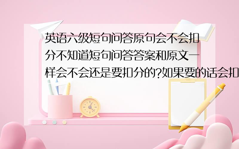 英语六级短句问答原句会不会扣分不知道短句问答答案和原文一样会不会还是要扣分的?如果要的话会扣多大的比例?用自己组织的话回答正确的话分会更高吗？