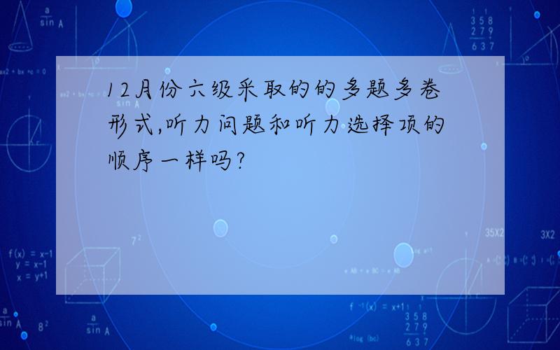 12月份六级采取的的多题多卷形式,听力问题和听力选择项的顺序一样吗?