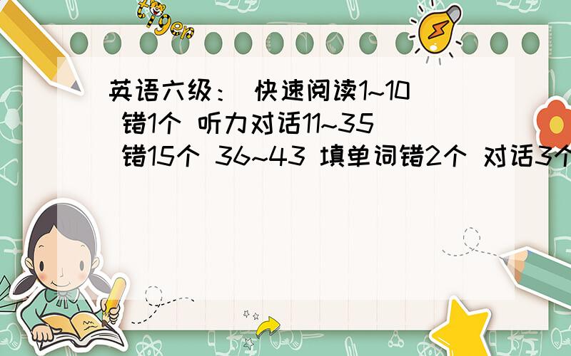 英语六级： 快速阅读1~10 错1个 听力对话11~35 错15个 36~43 填单词错2个 对话3个都错了 仔细阅读47~61错3个 完型填空62~81错4个  翻译5个错2个  各位高手帮忙估一下分