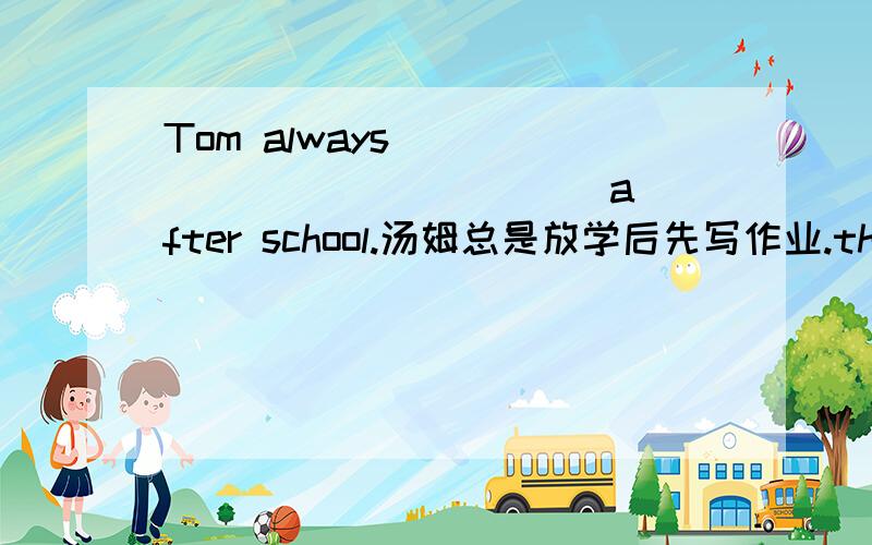 Tom always ＿＿＿ ＿＿＿ ＿＿＿ ＿＿＿ after school.汤姆总是放学后先写作业.that boy ＿＿＿ ＿＿＿ ＿＿＿ his sister after school.那男孩放学后和他姐姐一起回家.
