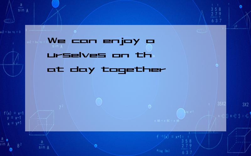 We can enjoy ourselves on that day together