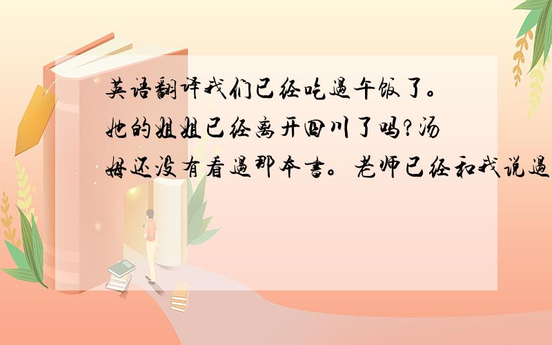 英语翻译我们已经吃过午饭了。她的姐姐已经离开四川了吗？汤姆还没有看过那本书。老师已经和我说过了。