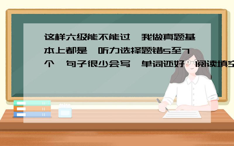 这样六级能不能过,我做真题基本上都是,听力选择题错5至7个,句子很少会写,单词还好,阅读填空和选择加起来一般错5到6个,完型错一半,翻译基本会,但是不能像答案那样子.这样六级能考过吗,