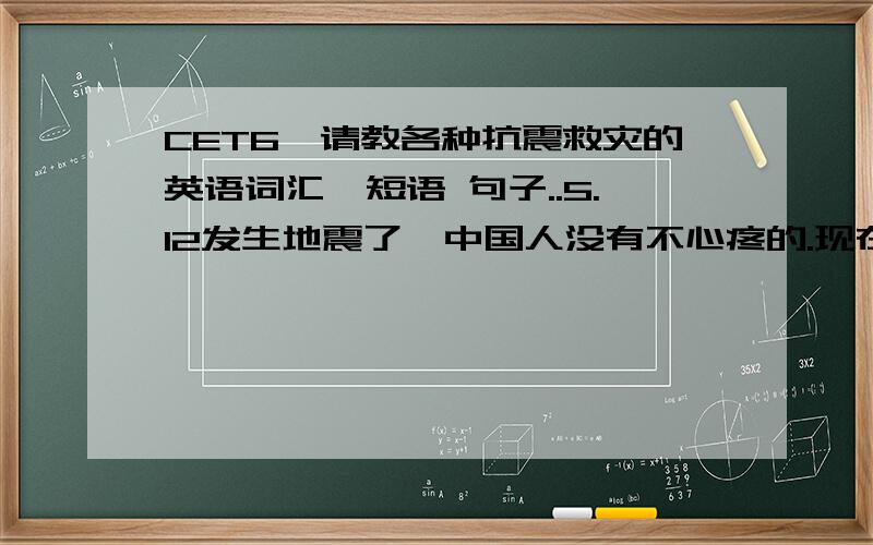 CET6,请教各种抗震救灾的英语词汇,短语 句子..5.12发生地震了,中国人没有不心疼的.现在准备考6及了,我是想,如果出题听力,写作有关抗震救灾的英语词汇,有没有规范点的说法,写的不规范倒底