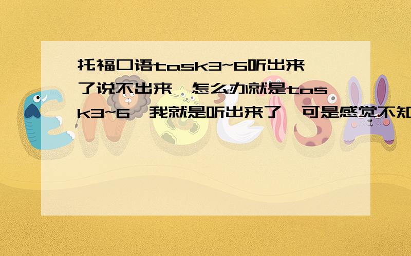 托福口语task3~6听出来了说不出来,怎么办就是task3~6,我就是听出来了,可是感觉不知道要怎么表达,感觉嘴巴总是跟不上,所以,总是说不完时间就没有了,而且我感觉我想表达也表达不清.今天我做