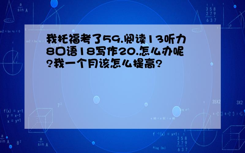 我托福考了59.阅读13听力8口语18写作20.怎么办呢?我一个月该怎么提高?