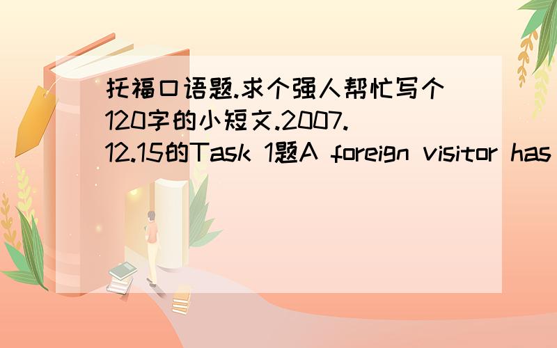 托福口语题.求个强人帮忙写个120字的小短文.2007.12.15的Task 1题A foreign visitor has only one day to spend in your country.Where should this visitor go on the day?Why?Use specific reasons and details to support your choice.-