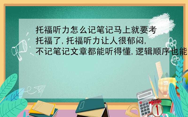 托福听力怎么记笔记马上就要考托福了,托福听力让人很郁闷,不记笔记文章都能听得懂,逻辑顺序也能把握,就是一做题文章就都忘了.记笔记就容易漏掉很多细节,往往文章就听不懂了,逻辑也乱