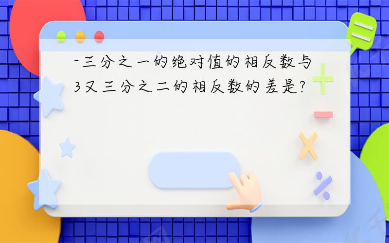 -三分之一的绝对值的相反数与3又三分之二的相反数的差是?