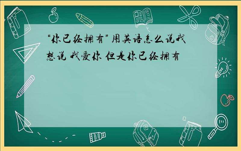 “你已经拥有”用英语怎么说我想说 我爱你 但是你已经拥有