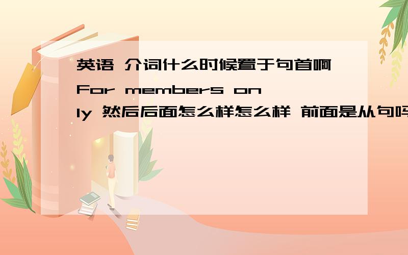 英语 介词什么时候置于句首啊For members only 然后后面怎么样怎么样 前面是从句吗 for在其中起什么作用呢 with 有时候也在句子前面啊