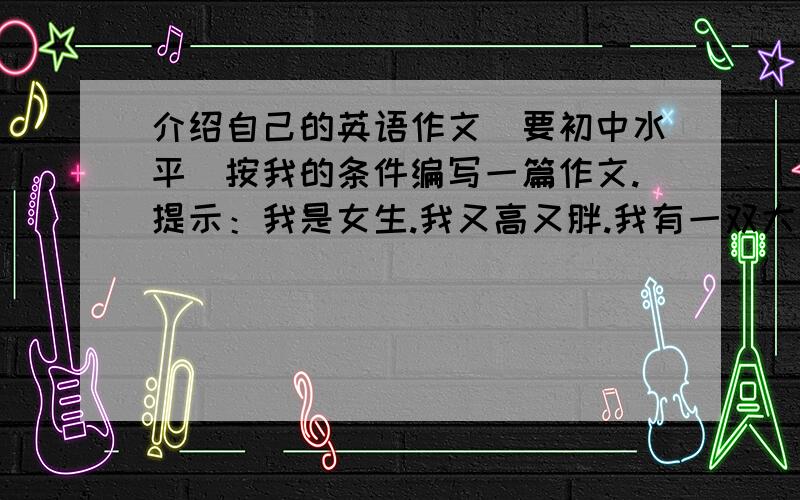 介绍自己的英语作文（要初中水平）按我的条件编写一篇作文.提示：我是女生.我又高又胖.我有一双大眼睛,大嘴巴.圆脸.我喜欢篮球,但是我不会打篮球.我喜欢唱歌,我很擅长唱歌.朋友们认为