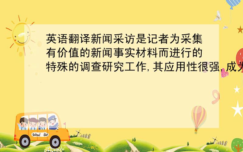 英语翻译新闻采访是记者为采集有价值的新闻事实材料而进行的特殊的调查研究工作,其应用性很强,成为了一门艺术,记者的采访活动在社会发展进程中起到了沟通社会,推动社会前进的不可低