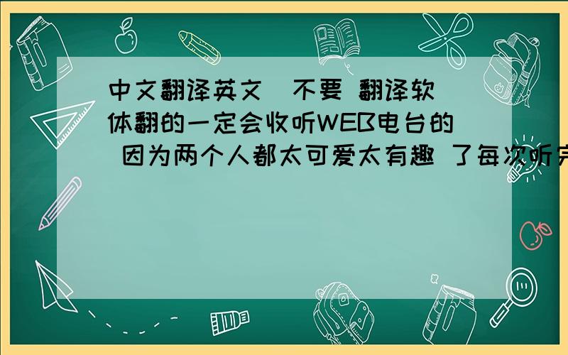 中文翻译英文  不要 翻译软体翻的一定会收听WEB电台的 因为两个人都太可爱太有趣 了每次听完后 心情都会很开心 _______(注:两人是指 主持电台节目的两个17 18岁的女生)先谢谢帮我翻的英文