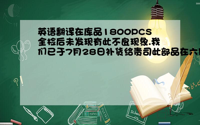 英语翻译在库品1800PCS全检后未发现有此不良现象.我们已于7月28日补货给贵司此部品在六月份贵司投诉后,我们已对全部易断的位置做了全检.并且包装也进行了更改,但此部品一直都存在有断