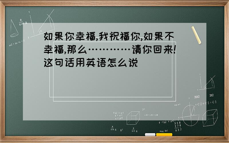 如果你幸福,我祝福你,如果不幸福,那么…………请你回来!这句话用英语怎么说