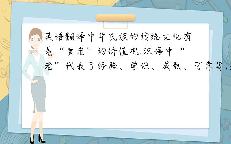 英语翻译中华民族的传统文化有着“重老”的价值观.汉语中“老”代表了经验、学识、成熟、可靠等,有“老当益壮”、“老成持重”、“老马识途”等许多对“老”表示敬重、赞誉的词语.