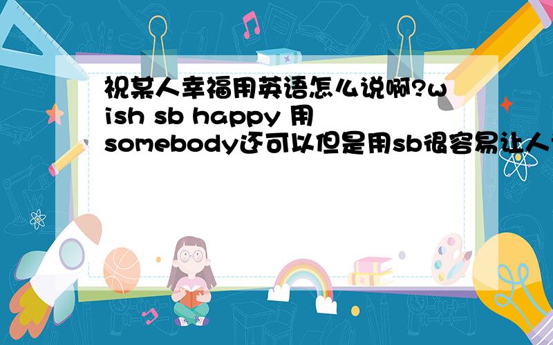 祝某人幸福用英语怎么说啊?wish sb happy 用somebody还可以但是用sb很容易让人误解吧,我想找一个更好的语句,