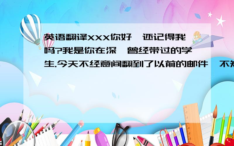 英语翻译XXX你好,还记得我吗?我是你在深圳曾经带过的学生.今天不经意间翻到了以前的邮件,不知你和XX现在过得好吗?应该在杭州生活着吧?我已经上大学了,离开了曾经熟悉的城市,从小到大生