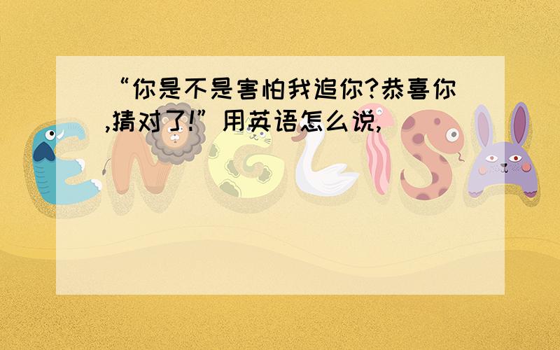 “你是不是害怕我追你?恭喜你,猜对了!”用英语怎么说,