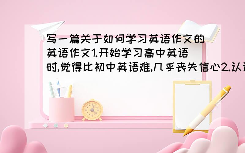 写一篇关于如何学习英语作文的英语作文1.开始学习高中英语时,觉得比初中英语难,几乎丧失信心2.认识到英语的重要性,每天努力学习英语,向老师和同学请教更好的英语学习方法.3.取得很大