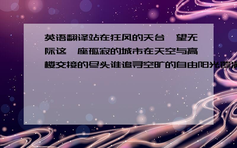 英语翻译站在狂风的天台一望无际这一座孤寂的城市在天空与高楼交接的尽头谁追寻空旷的自由阳光覆满这一刻宁静的我隔绝了喧嚣和冷漠川流不息的人游荡在街头谁能听见谁的寂寞找一个