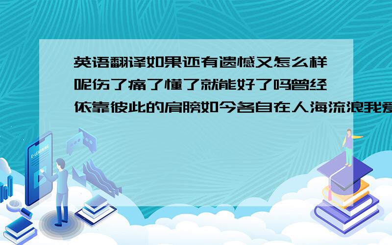 英语翻译如果还有遗憾又怎么样呢伤了痛了懂了就能好了吗曾经依靠彼此的肩膀如今各自在人海流浪我爱他轰轰烈烈最疯狂我的梦狠狠碎过却不会忘逃不开爱越深越互相伤害越深的依赖越多