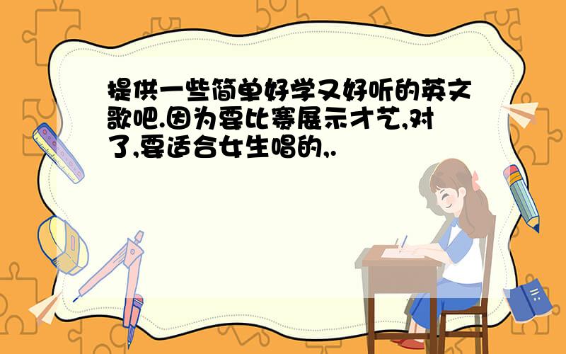 提供一些简单好学又好听的英文歌吧.因为要比赛展示才艺,对了,要适合女生唱的,.