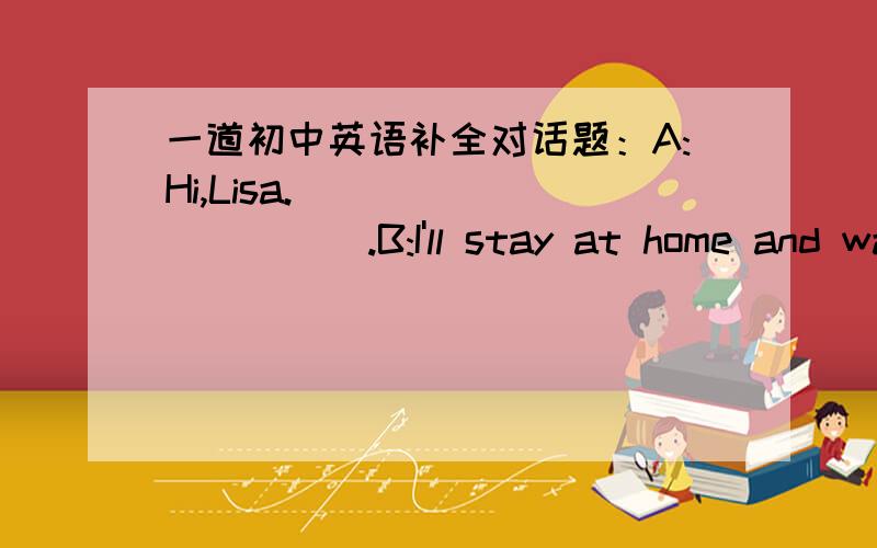 一道初中英语补全对话题：A:Hi,Lisa.___________.B:I'll stay at home and watch TV.A:_____________.B:Great.Here is the newspaper._____________.A:OK.Look,there is a talk on science at 8:00 on CCTV 10.B:Wonderful!I like science program.A:______