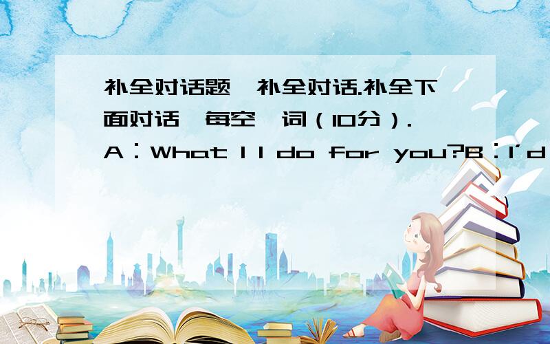 补全对话题,补全对话.补全下面对话,每空一词（10分）.A：What 1 I do for you?B：I’d like a skirt 2 my daughter.A：This way,please.Do you 3 this one?B：Yes,it’s very nice.How 4 is it?A：Ninety yuan.B：Oh,it’s too 5; .A：