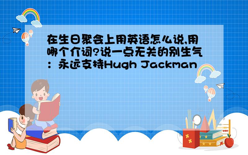 在生日聚会上用英语怎么说,用哪个介词?说一点无关的别生气：永远支持Hugh Jackman