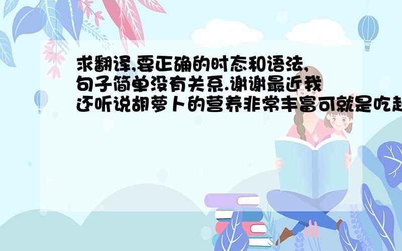 求翻译,要正确的时态和语法,句子简单没有关系.谢谢最近我还听说胡萝卜的营养非常丰富可就是吃起来不太方便生吃吧,就是太硬,熟吃吧,到是软软的,可就是煮半天,浪费好多柴火,而且还只能