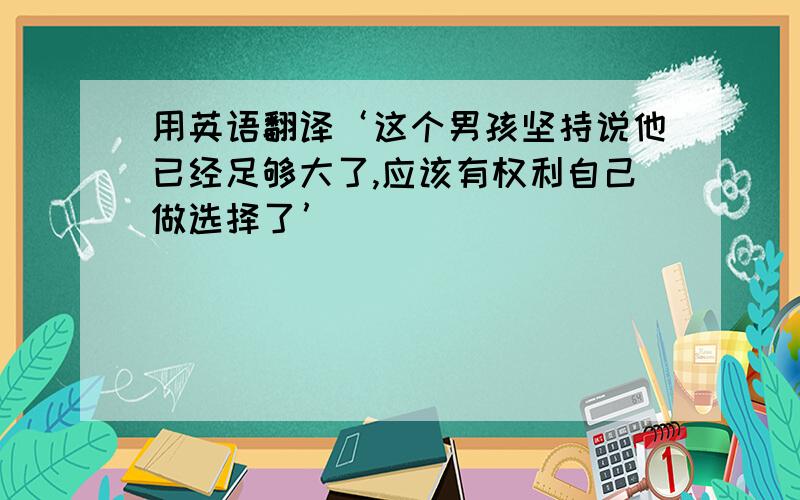 用英语翻译‘这个男孩坚持说他已经足够大了,应该有权利自己做选择了’