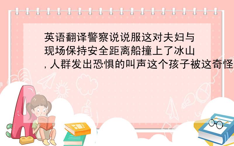 英语翻译警察说说服这对夫妇与现场保持安全距离船撞上了冰山,人群发出恐惧的叫声这个孩子被这奇怪的声音吓坏了,但他依然好奇外面发生了什么事你能想象Jim会在聚会两天前放弃了开聚