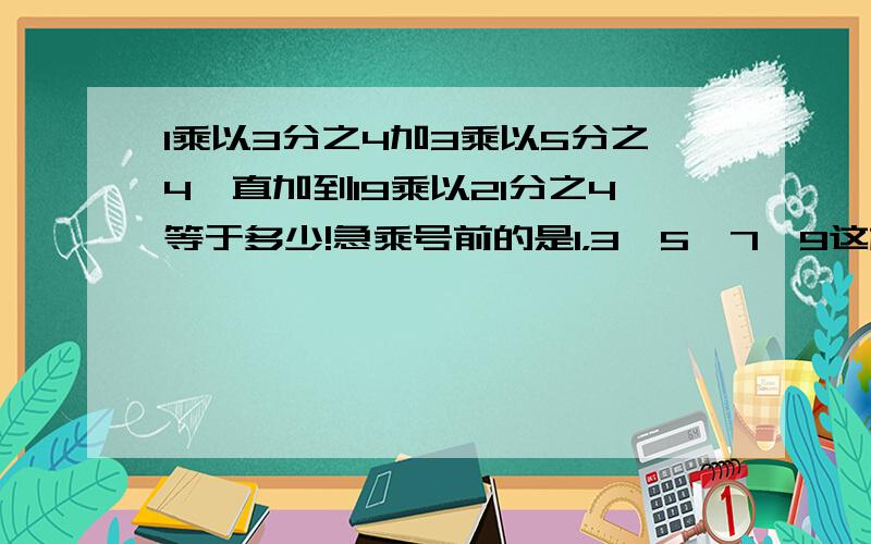 1乘以3分之4加3乘以5分之4一直加到19乘以21分之4等于多少!急乘号前的是1，3,5,7,9这样的奇数，分母是3,5,7,9一直到21的奇数，分子不变都是4