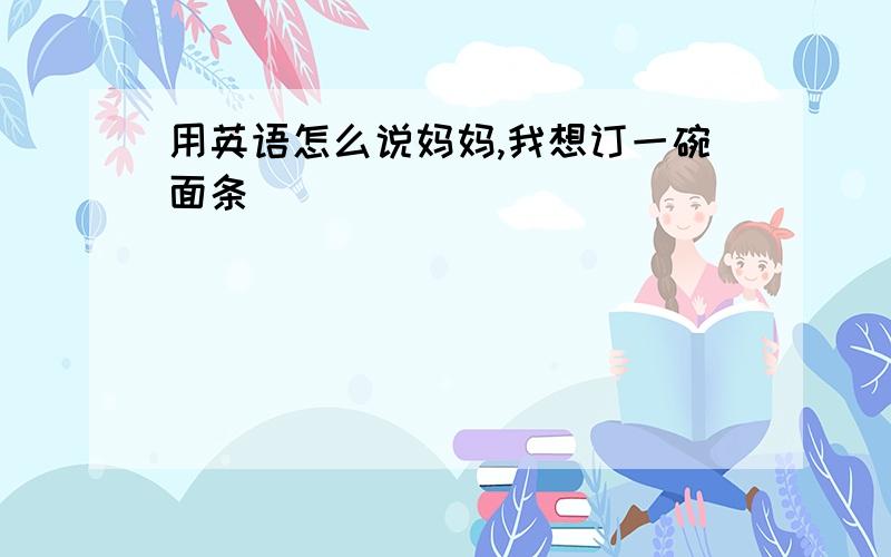 用英语怎么说妈妈,我想订一碗面条