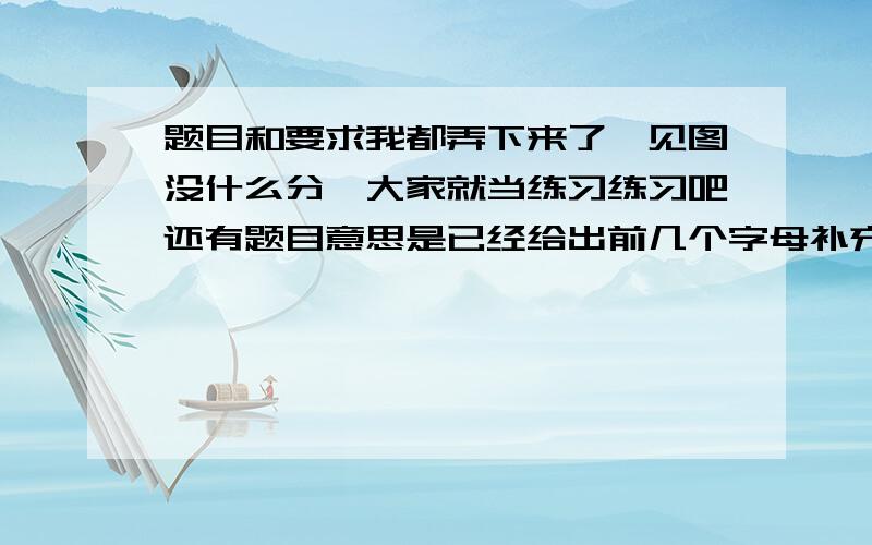 题目和要求我都弄下来了,见图没什么分,大家就当练习练习吧还有题目意思是已经给出前几个字母补充好单词就行了