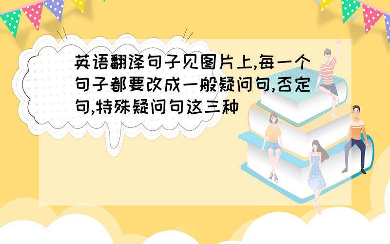 英语翻译句子见图片上,每一个句子都要改成一般疑问句,否定句,特殊疑问句这三种