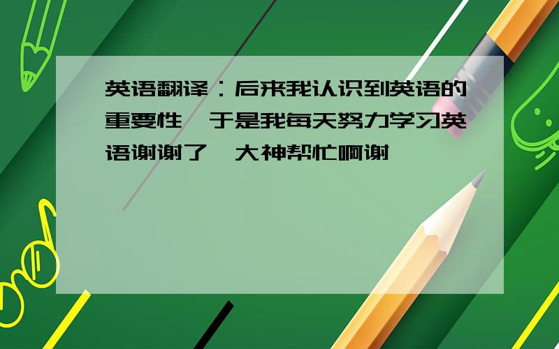 英语翻译：后来我认识到英语的重要性,于是我每天努力学习英语谢谢了,大神帮忙啊谢叻…