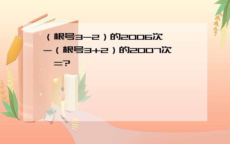 （根号3-2）的2006次幂-（根号3+2）的2007次幂=?