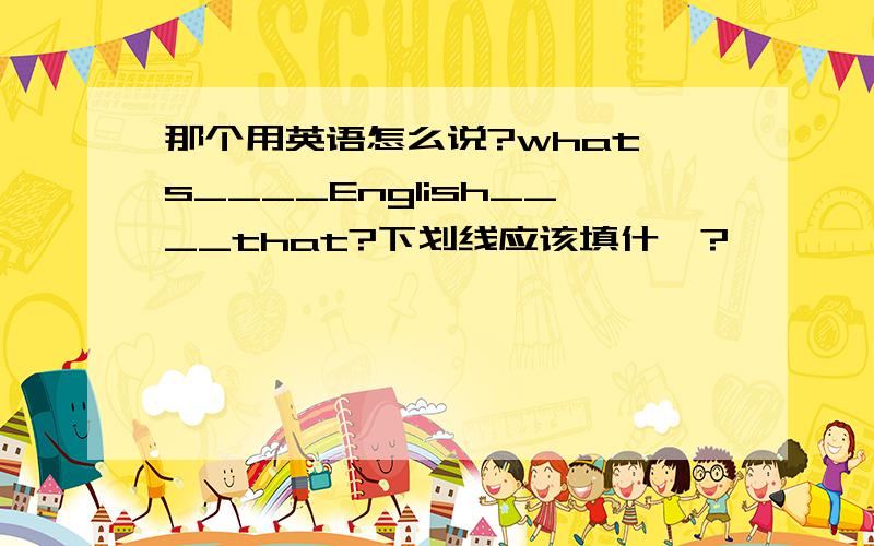 那个用英语怎么说?what's____English____that?下划线应该填什麽?