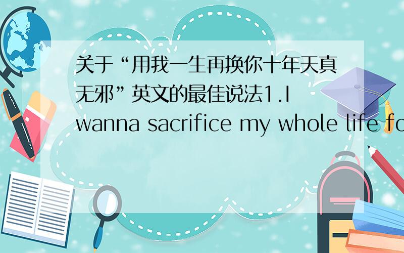 关于“用我一生再换你十年天真无邪”英文的最佳说法1.I wanna sacrifice my whole life for your ten years of purity and innocence2.With my life for your innocence ten years哪个更好呢?